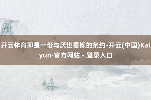 开云体育即是一份与厌世矍铄的条约-开云(中国)Kaiyun·官方网站 - 登录入口