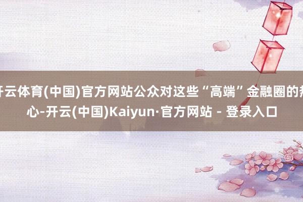 开云体育(中国)官方网站公众对这些“高端”金融圈的热心-开云(中国)Kaiyun·官方网站 - 登录入口