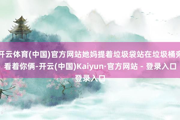 开云体育(中国)官方网站她妈提着垃圾袋站在垃圾桶旁看着你俩-开云(中国)Kaiyun·官方网站 - 登录入口