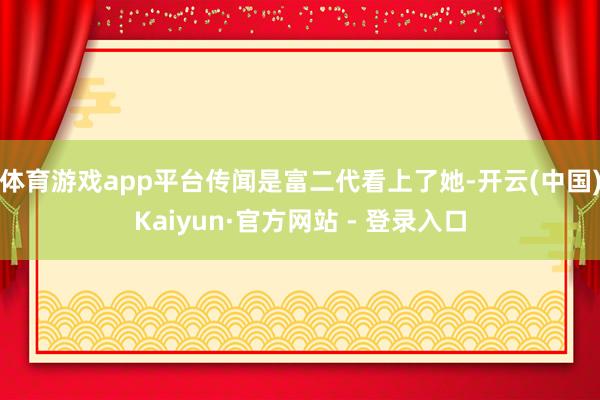 体育游戏app平台传闻是富二代看上了她-开云(中国)Kaiyun·官方网站 - 登录入口