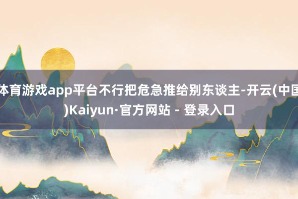 体育游戏app平台不行把危急推给别东谈主-开云(中国)Kaiyun·官方网站 - 登录入口