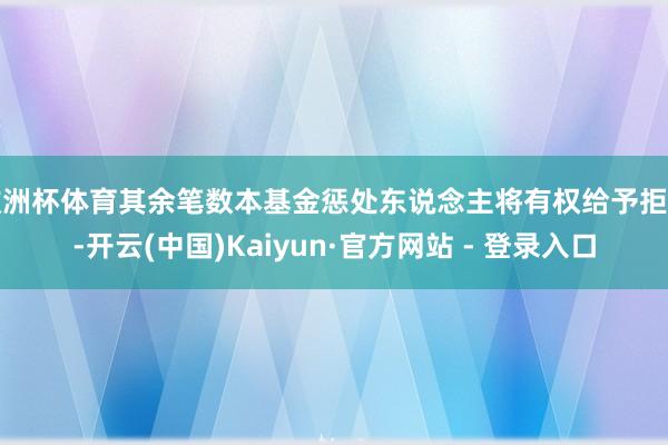 欧洲杯体育其余笔数本基金惩处东说念主将有权给予拒却-开云(中国)Kaiyun·官方网站 - 登录入口