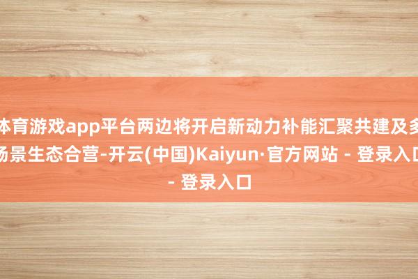 体育游戏app平台两边将开启新动力补能汇聚共建及多场景生态合营-开云(中国)Kaiyun·官方网站 - 登录入口