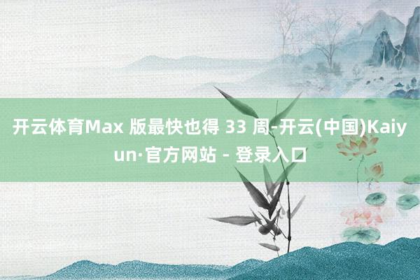 开云体育Max 版最快也得 33 周-开云(中国)Kaiyun·官方网站 - 登录入口
