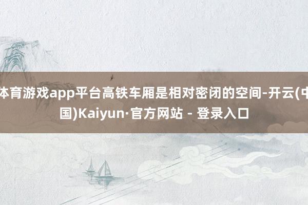 体育游戏app平台高铁车厢是相对密闭的空间-开云(中国)Kaiyun·官方网站 - 登录入口