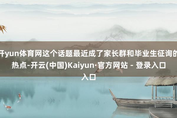 开yun体育网这个话题最近成了家长群和毕业生征询的热点-开云(中国)Kaiyun·官方网站 - 登录入口