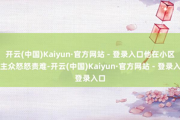 开云(中国)Kaiyun·官方网站 - 登录入口他在小区业主众怒怒责难-开云(中国)Kaiyun·官方网站 - 登录入口