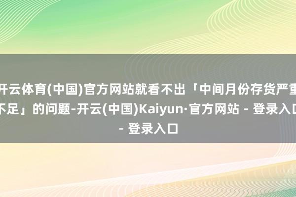开云体育(中国)官方网站就看不出「中间月份存货严重不足」的问题-开云(中国)Kaiyun·官方网站 - 登录入口