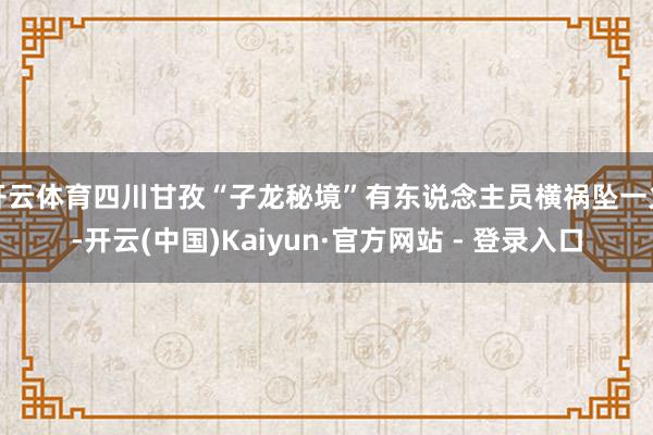 开云体育四川甘孜“子龙秘境”有东说念主员横祸坠一火-开云(中国)Kaiyun·官方网站 - 登录入口