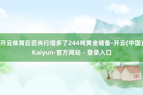 开云体育巨匠央行增多了244吨黄金储备-开云(中国)Kaiyun·官方网站 - 登录入口