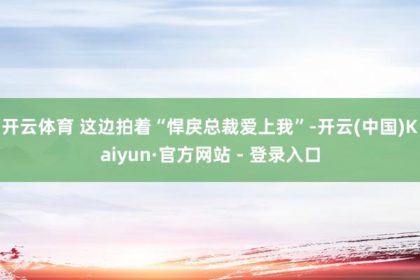 开云体育 这边拍着“悍戾总裁爱上我”-开云(中国)Kaiyun·官方网站 - 登录入口