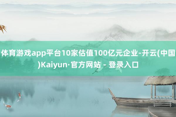 体育游戏app平台10家估值100亿元企业-开云(中国)Kaiyun·官方网站 - 登录入口