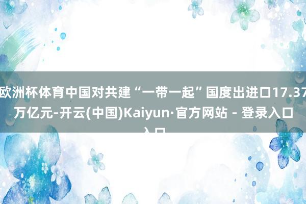 欧洲杯体育中国对共建“一带一起”国度出进口17.37万亿元-开云(中国)Kaiyun·官方网站 - 登录入口