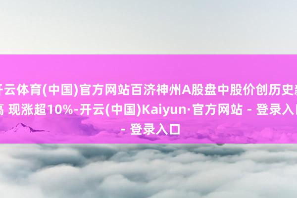 开云体育(中国)官方网站百济神州A股盘中股价创历史新高 现涨超10%-开云(中国)Kaiyun·官方网站 - 登录入口