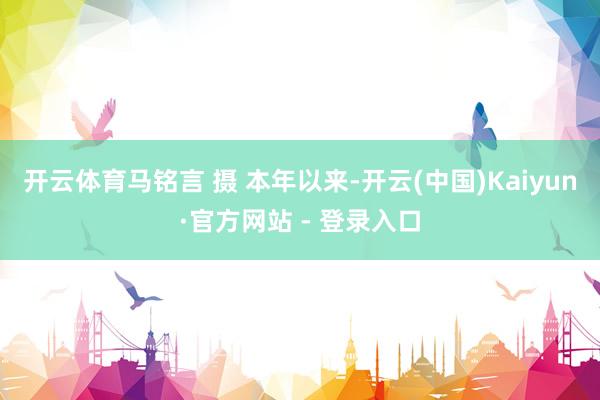 开云体育马铭言 摄 　　本年以来-开云(中国)Kaiyun·官方网站 - 登录入口