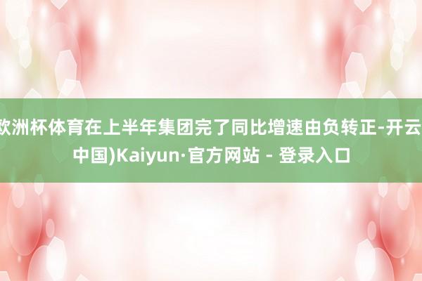 欧洲杯体育在上半年集团完了同比增速由负转正-开云(中国)Kaiyun·官方网站 - 登录入口