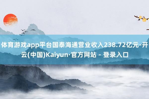 体育游戏app平台国泰海通营业收入238.72亿元-开云(中国)Kaiyun·官方网站 - 登录入口