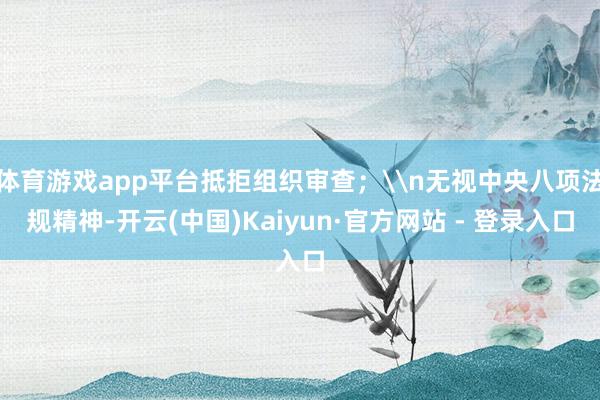 体育游戏app平台抵拒组织审查；\n无视中央八项法规精神-开云(中国)Kaiyun·官方网站 - 登录入口