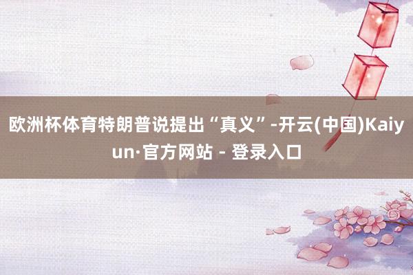欧洲杯体育特朗普说提出“真义”-开云(中国)Kaiyun·官方网站 - 登录入口