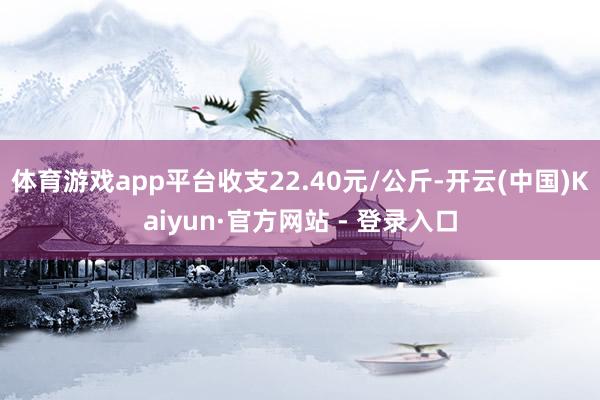 体育游戏app平台收支22.40元/公斤-开云(中国)Kaiyun·官方网站 - 登录入口
