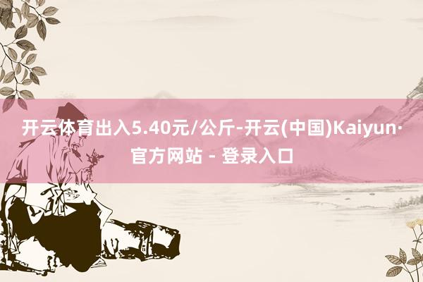 开云体育出入5.40元/公斤-开云(中国)Kaiyun·官方网站 - 登录入口