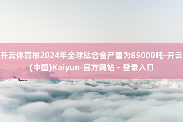 开云体育根2024年全球钛合金产量为85000吨-开云(中国)Kaiyun·官方网站 - 登录入口