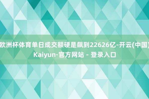 欧洲杯体育单日成交额硬是飙到22626亿-开云(中国)Kaiyun·官方网站 - 登录入口