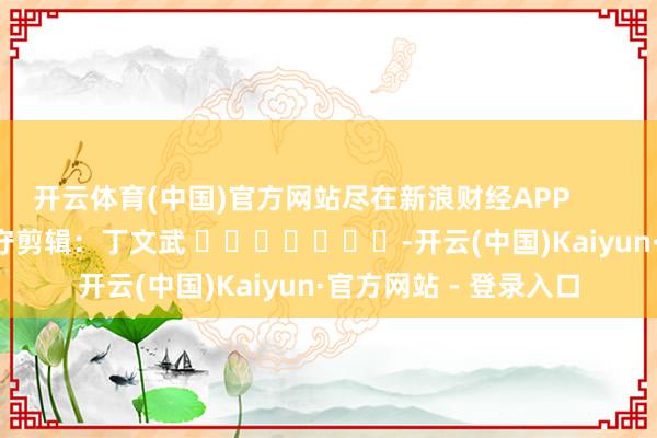 开云体育(中国)官方网站尽在新浪财经APP            						职守剪辑：丁文武 							-开云(中国)Kaiyun·官方网站 - 登录入口