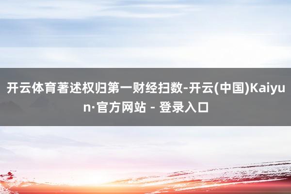 开云体育著述权归第一财经扫数-开云(中国)Kaiyun·官方网站 - 登录入口