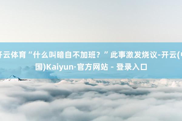 开云体育“什么叫暗自不加班？”此事激发烧议-开云(中国)Kaiyun·官方网站 - 登录入口
