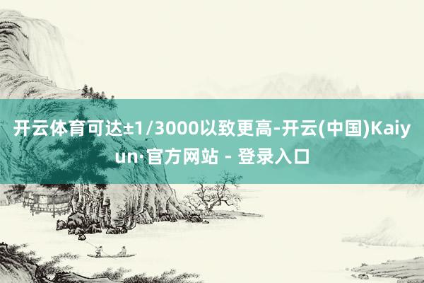 开云体育可达±1/3000以致更高-开云(中国)Kaiyun·官方网站 - 登录入口
