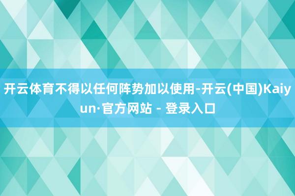 开云体育不得以任何阵势加以使用-开云(中国)Kaiyun·官方网站 - 登录入口
