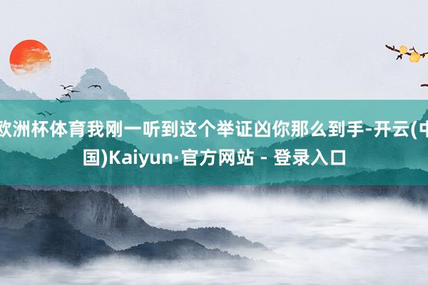 欧洲杯体育我刚一听到这个举证凶你那么到手-开云(中国)Kaiyun·官方网站 - 登录入口
