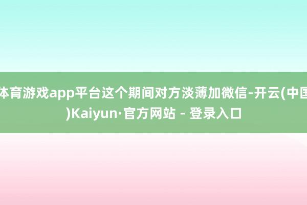 体育游戏app平台这个期间对方淡薄加微信-开云(中国)Kaiyun·官方网站 - 登录入口