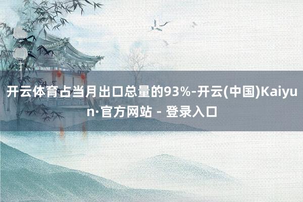 开云体育占当月出口总量的93%-开云(中国)Kaiyun·官方网站 - 登录入口