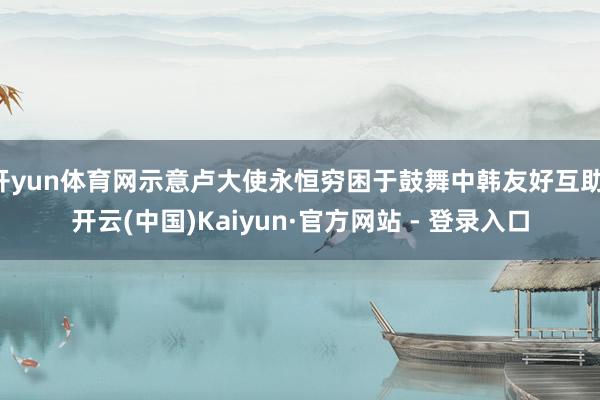 开yun体育网示意卢大使永恒穷困于鼓舞中韩友好互助-开云(中国)Kaiyun·官方网站 - 登录入口