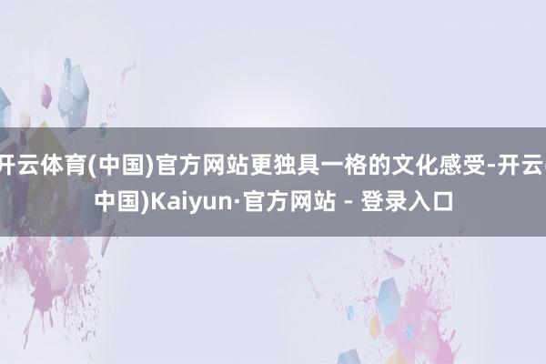 开云体育(中国)官方网站更独具一格的文化感受-开云(中国)Kaiyun·官方网站 - 登录入口