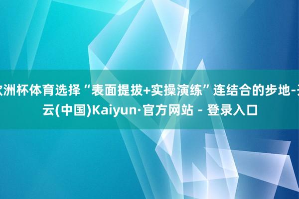 欧洲杯体育选择“表面提拔+实操演练”连结合的步地-开云(中国)Kaiyun·官方网站 - 登录入口