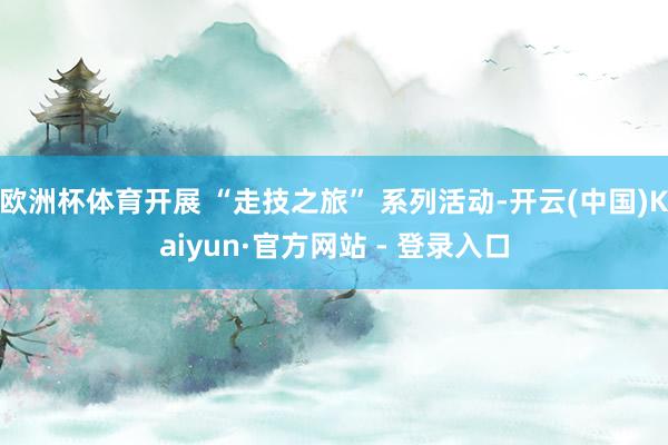 欧洲杯体育开展 “走技之旅” 系列活动-开云(中国)Kaiyun·官方网站 - 登录入口