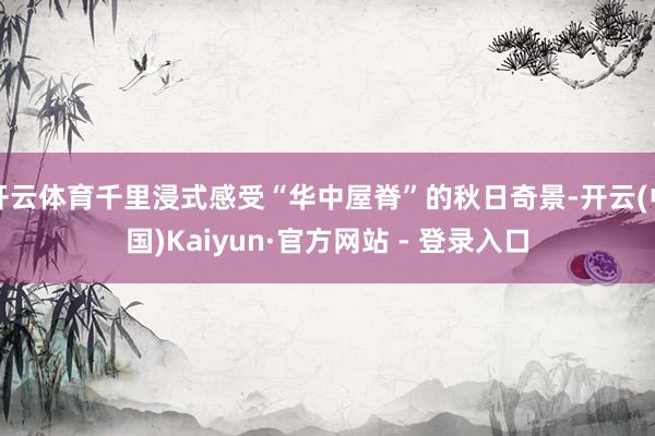 开云体育千里浸式感受“华中屋脊”的秋日奇景-开云(中国)Kaiyun·官方网站 - 登录入口