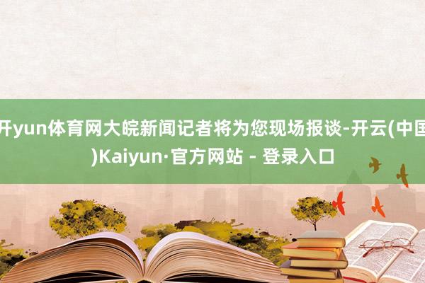 开yun体育网大皖新闻记者将为您现场报谈-开云(中国)Kaiyun·官方网站 - 登录入口