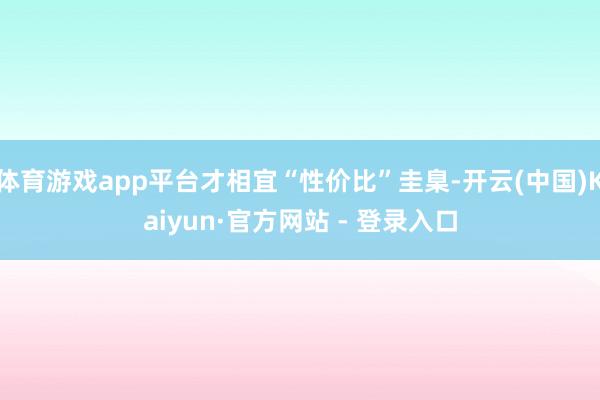 体育游戏app平台才相宜“性价比”圭臬-开云(中国)Kaiyun·官方网站 - 登录入口