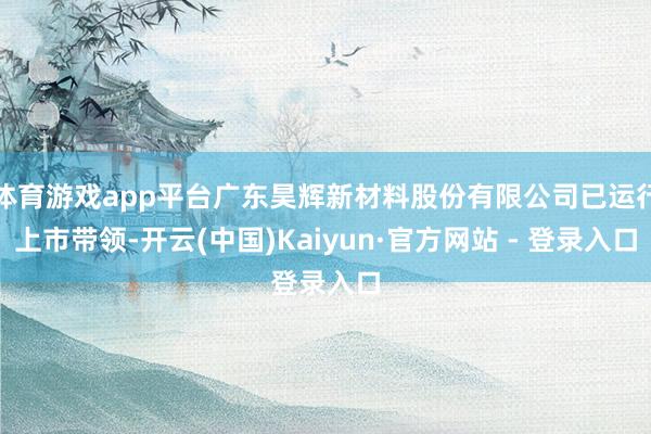 体育游戏app平台广东昊辉新材料股份有限公司已运行上市带领-开云(中国)Kaiyun·官方网站 - 登录入口