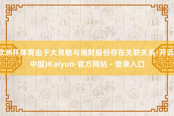欧洲杯体育由于大灵敏与湘财股份存在关联关系-开云(中国)Kaiyun·官方网站 - 登录入口