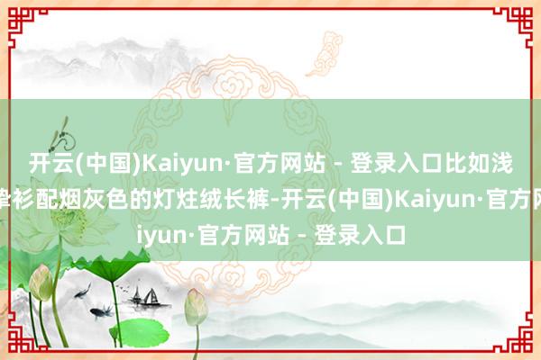 开云(中国)Kaiyun·官方网站 - 登录入口比如浅驼色的羊绒诚挚衫配烟灰色的灯炷绒长裤-开云(中国)Kaiyun·官方网站 - 登录入口