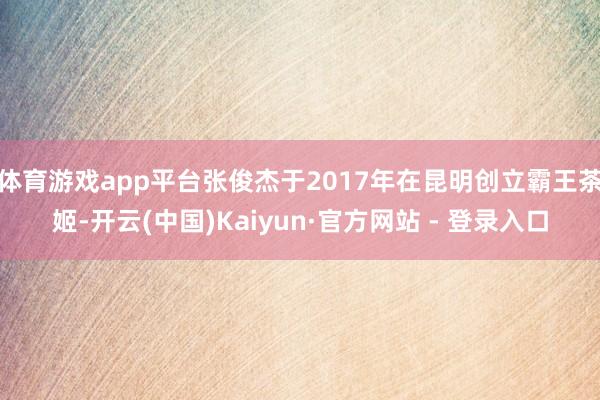 体育游戏app平台张俊杰于2017年在昆明创立霸王茶姬-开云(中国)Kaiyun·官方网站 - 登录入口