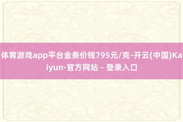 体育游戏app平台金条价钱795元/克-开云(中国)Kaiyun·官方网站 - 登录入口