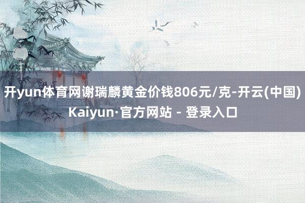 开yun体育网谢瑞麟黄金价钱806元/克-开云(中国)Kaiyun·官方网站 - 登录入口