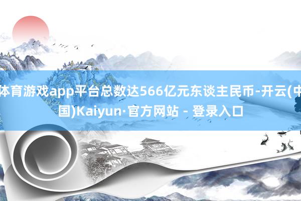 体育游戏app平台总数达566亿元东谈主民币-开云(中国)Kaiyun·官方网站 - 登录入口