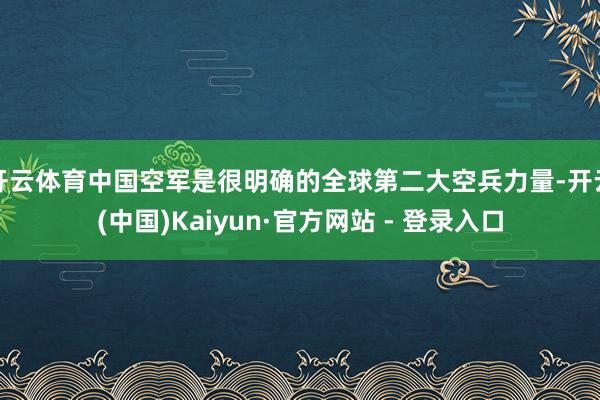 开云体育中国空军是很明确的全球第二大空兵力量-开云(中国)Kaiyun·官方网站 - 登录入口